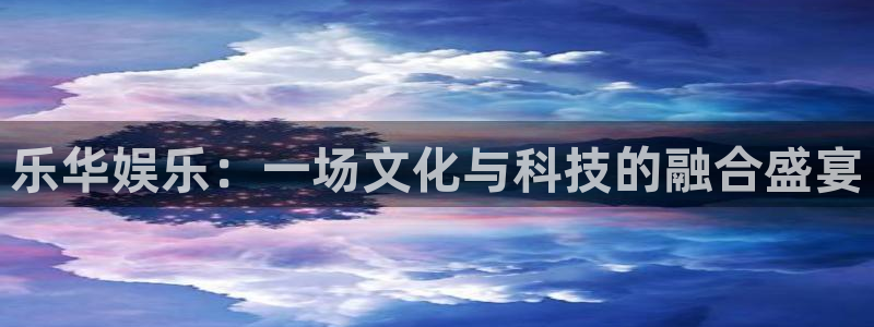 长征娱乐主管：乐华娱乐：一场文化与科技的融合盛宴
